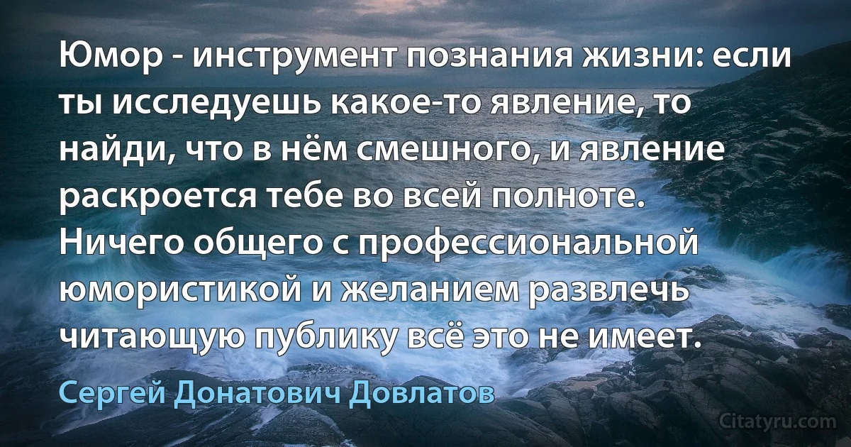 Юмор - инструмент познания жизни: если ты исследуешь какое-то явление, то найди, что в нём смешного, и явление раскроется тебе во всей полноте. Ничего общего с профессиональной юмористикой и желанием развлечь читающую публику всё это не имеет. (Сергей Донатович Довлатов)