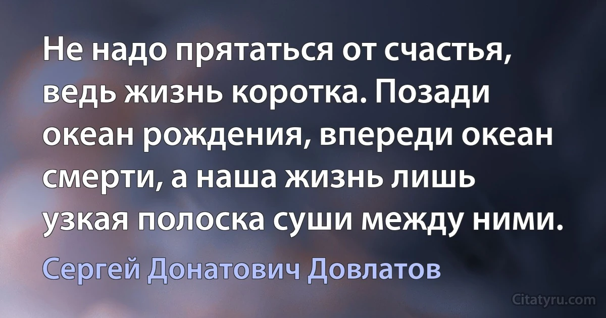 Не надо прятаться от счастья, ведь жизнь коротка. Позади океан рождения, впереди океан смерти, а наша жизнь лишь узкая полоска суши между ними. (Сергей Донатович Довлатов)