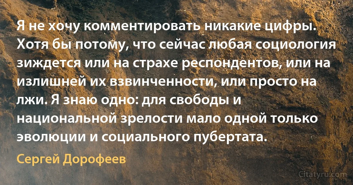 Я не хочу комментировать никакие цифры. Хотя бы потому, что сейчас любая социология зиждется или на страхе респондентов, или на излишней их взвинченности, или просто на лжи. Я знаю одно: для свободы и национальной зрелости мало одной только эволюции и социального пубертата. (Сергей Дорофеев)