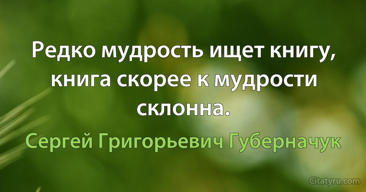 Редко мудрость ищет книгу, книга скорее к мудрости склонна. (Сергей Григорьевич Губерначук)