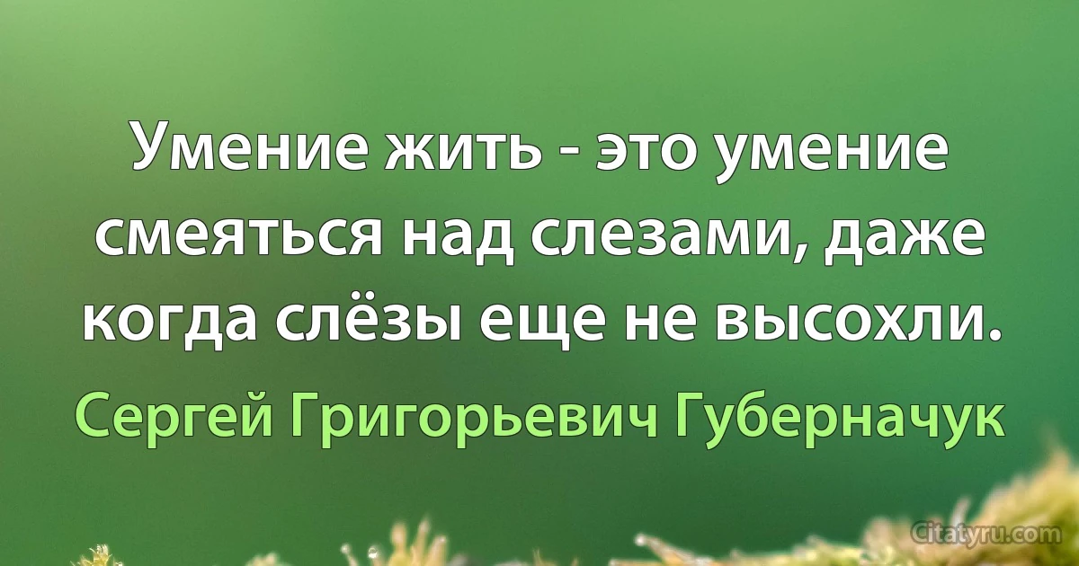 Умение жить - это умение смеяться над слезами, даже когда слёзы еще не высохли. (Сергей Григорьевич Губерначук)