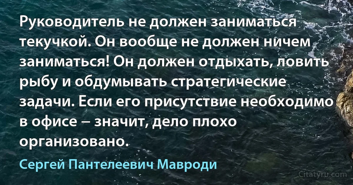 Руководитель не должен заниматься текучкой. Он вообще не должен ничем заниматься! Он должен отдыхать, ловить рыбу и обдумывать стратегические задачи. Если его присутствие необходимо в офисе − значит, дело плохо организовано. (Сергей Пантелеевич Мавроди)