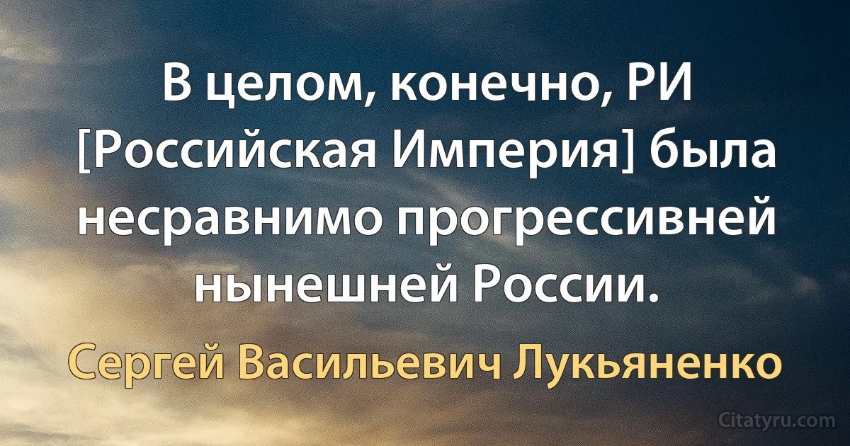 В целом, конечно, РИ [Российская Империя] была несравнимо прогрессивней нынешней России. (Сергей Васильевич Лукьяненко)