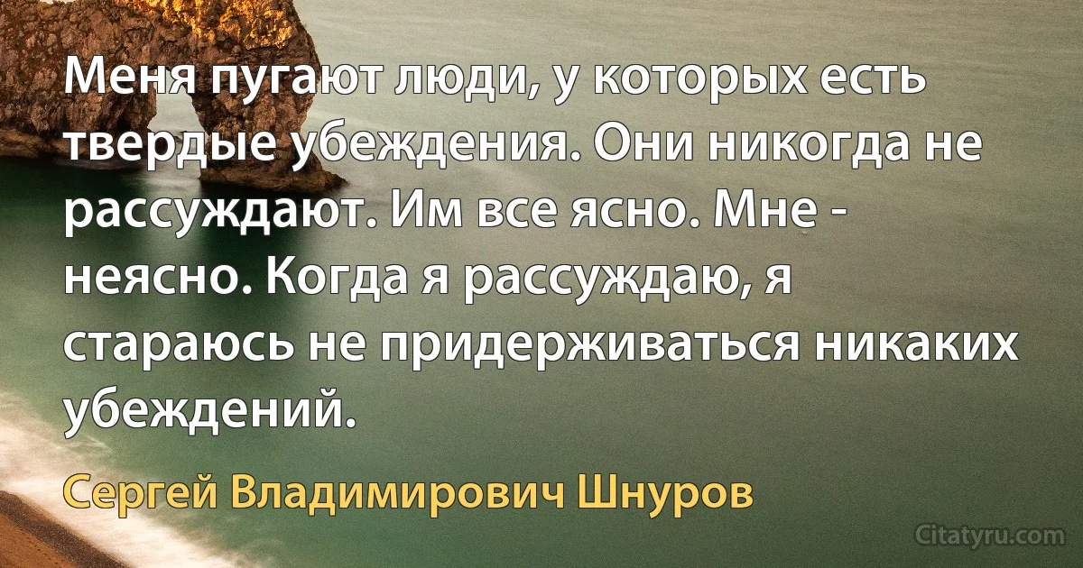 Меня пугают люди, у которых есть твердые убеждения. Они никогда не рассуждают. Им все ясно. Мне - неясно. Когда я рассуждаю, я стараюсь не придерживаться никаких убеждений. (Сергей Владимирович Шнуров)