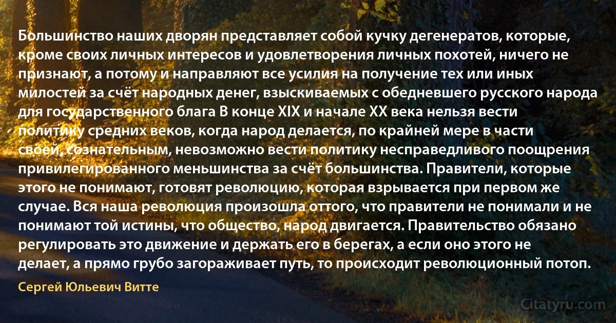 Большинство наших дворян представляет собой кучку дегенератов, которые, кроме своих личных интересов и удовлетворения личных похотей, ничего не признают, а потому и направляют все усилия на получение тех или иных милостей за счёт народных денег, взыскиваемых с обедневшего русского народа для государственного блага В конце XIX и начале XX века нельзя вести политику средних веков, когда народ делается, по крайней мере в части своей, сознательным, невозможно вести политику несправедливого поощрения привилегированного меньшинства за счёт большинства. Правители, которые этого не понимают, готовят революцию, которая взрывается при первом же случае. Вся наша революция произошла оттого, что правители не понимали и не понимают той истины, что общество, народ двигается. Правительство обязано регулировать это движение и держать его в берегах, а если оно этого не делает, а прямо грубо загораживает путь, то происходит революционный потоп. (Сергей Юльевич Витте)