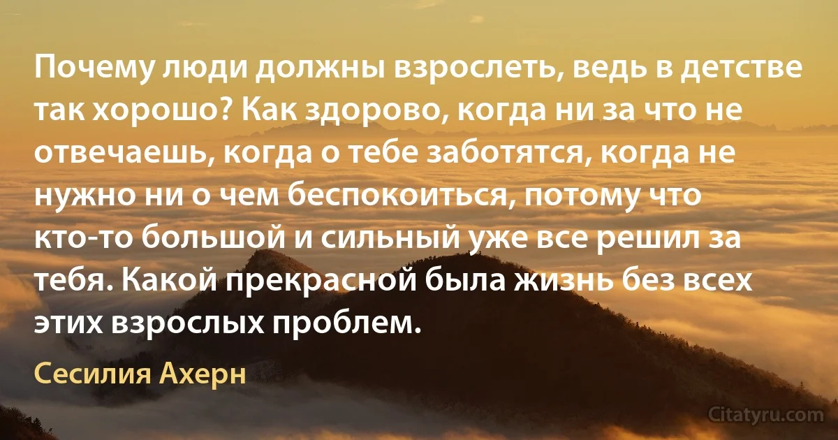 Почему люди должны взрослеть, ведь в детстве так хорошо? Как здорово, когда ни за что не отвечаешь, когда о тебе заботятся, когда не нужно ни о чем беспокоиться, потому что кто-то большой и сильный уже все решил за тебя. Какой прекрасной была жизнь без всех этих взрослых проблем. (Сесилия Ахерн)