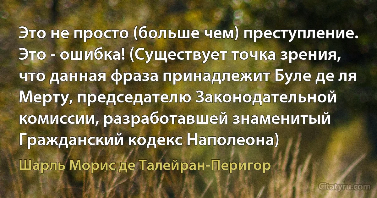 Это не просто (больше чем) преступление. Это - ошибка! (Существует точка зрения, что данная фраза принадлежит Буле де ля Мерту, председателю Законодательной комиссии, разработавшей знаменитый Гражданский кодекс Наполеона) (Шарль Морис де Талейран-Перигор)