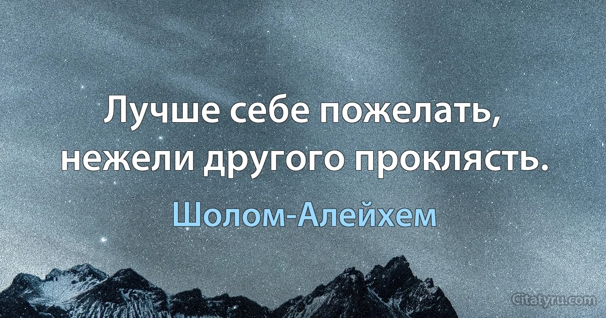 Лучше себе пожелать, нежели другого проклясть. (Шолом-Алейхем)