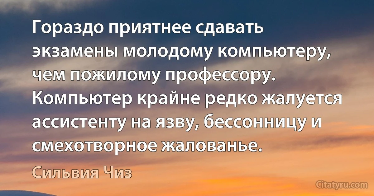 Гораздо приятнее сдавать экзамены молодому компьютеру, чем пожилому профессору. Компьютер крайне редко жалуется ассистенту на язву, бессонницу и смехотворное жалованье. (Сильвия Чиз)