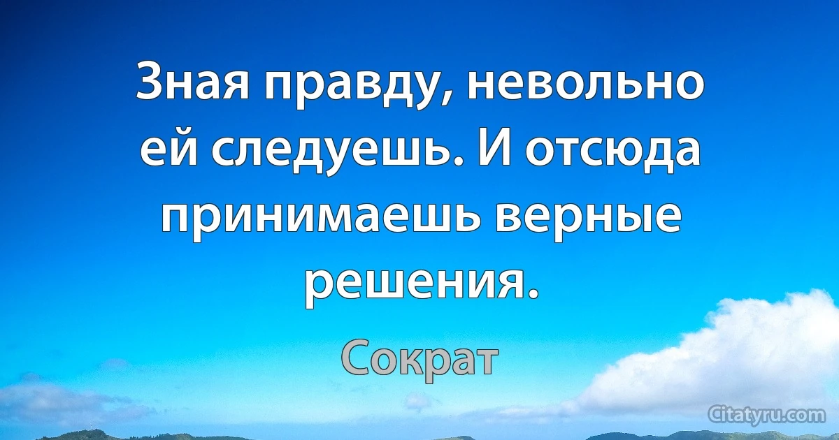 Зная правду, невольно ей следуешь. И отсюда принимаешь верные решения. (Сократ)