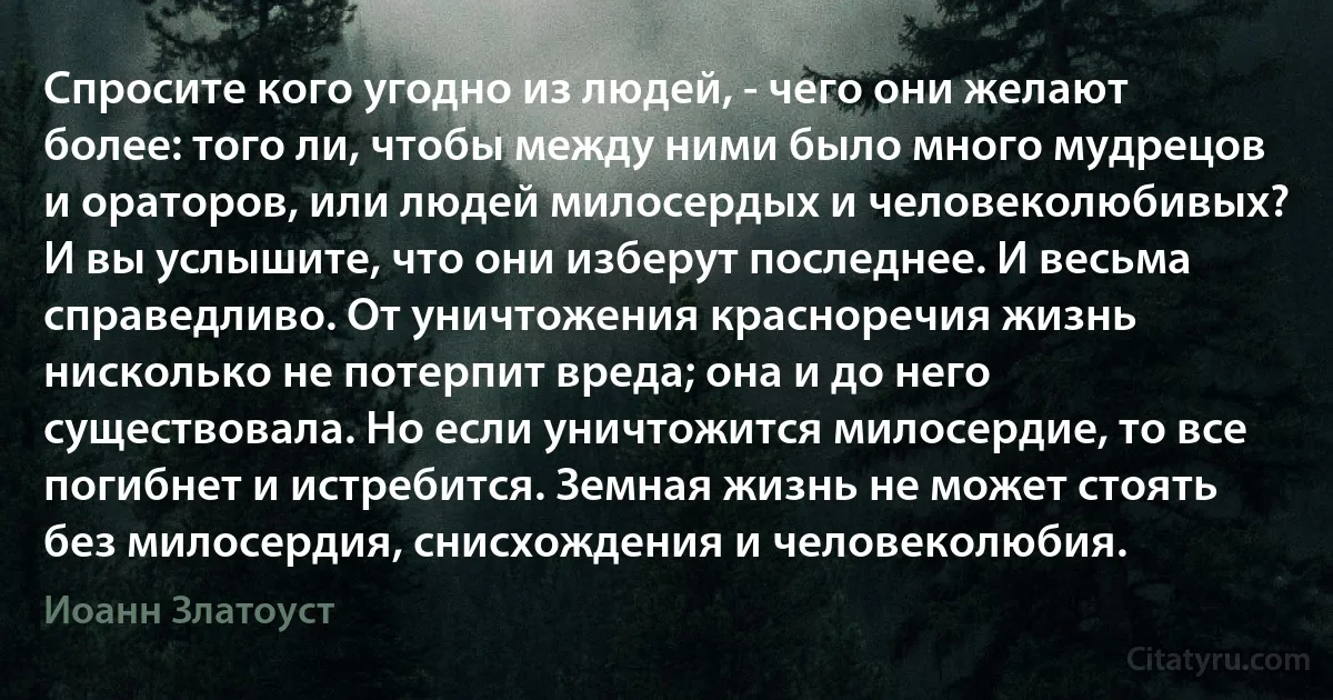 Спросите кого угодно из людей, - чего они желают более: того ли, чтобы между ними было много мудрецов и ораторов, или людей милосердых и человеколюбивых? И вы услышите, что они изберут последнее. И весьма справедливо. От уничтожения красноречия жизнь нисколько не потерпит вреда; она и до него существовала. Но если уничтожится милосердие, то все погибнет и истребится. Земная жизнь не может стоять без милосердия, снисхождения и человеколюбия. (Иоанн Златоуст)