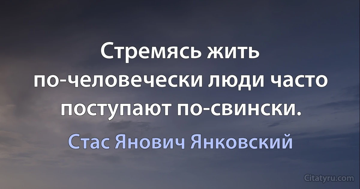 Стремясь жить по-человечески люди часто поступают по-свински. (Стас Янович Янковский)