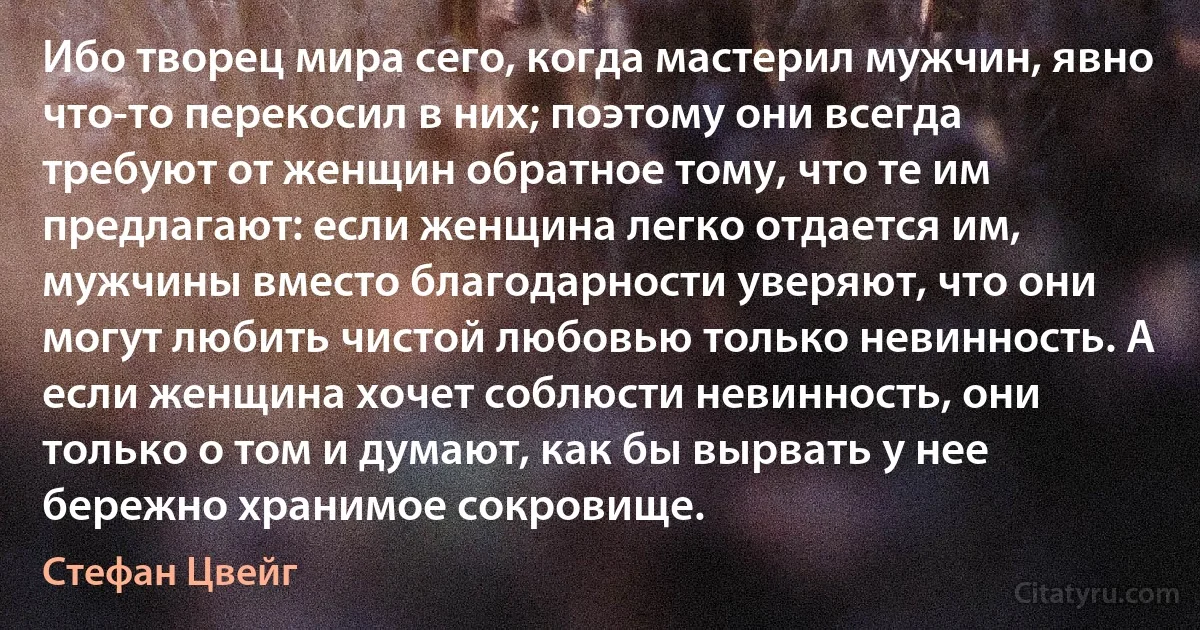 Ибо творец мира сего, когда мастерил мужчин, явно что-то перекосил в них; поэтому они всегда требуют от женщин обратное тому, что те им предлагают: если женщина легко отдается им, мужчины вместо благодарности уверяют, что они могут любить чистой любовью только невинность. А если женщина хочет соблюсти невинность, они только о том и думают, как бы вырвать у нее бережно хранимое сокровище. (Стефан Цвейг)