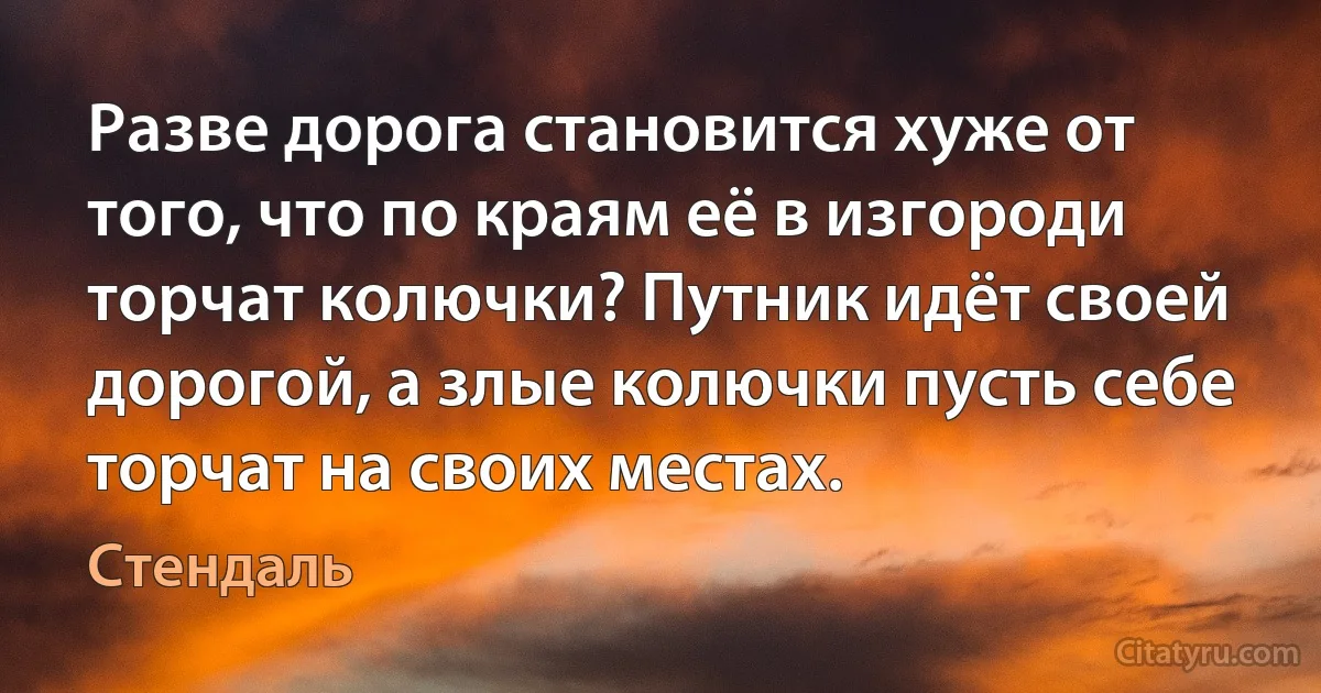 Разве дорога становится хуже от того, что по краям её в изгороди торчат колючки? Путник идёт своей дорогой, а злые колючки пусть себе торчат на своих местах. (Стендаль)