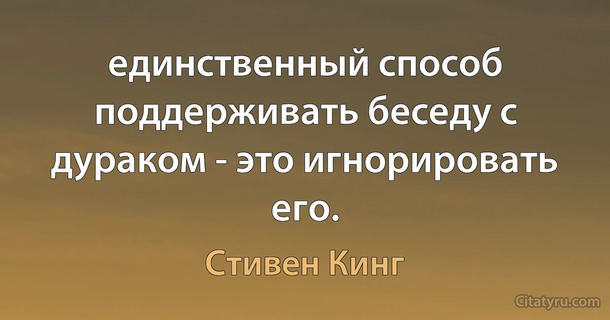 единственный способ поддерживать беседу с дураком - это игнорировать его. (Стивен Кинг)