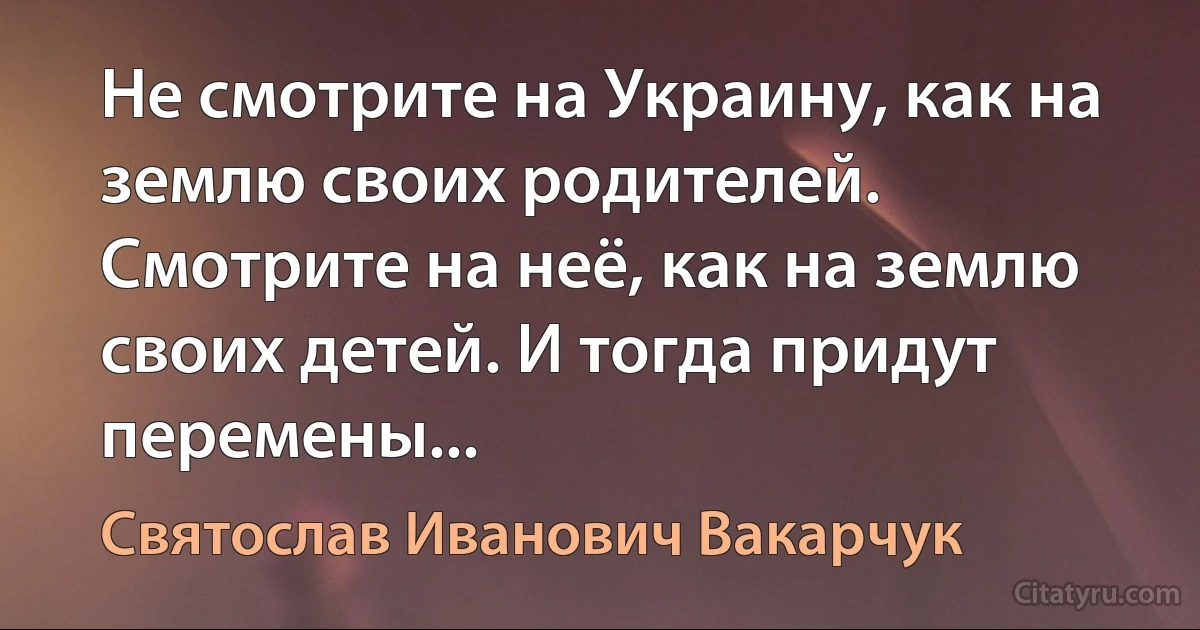 Не смотрите на Украину, как на землю своих родителей. Смотрите на неё, как на землю своих детей. И тогда придут перемены... (Святослав Иванович Вакарчук)