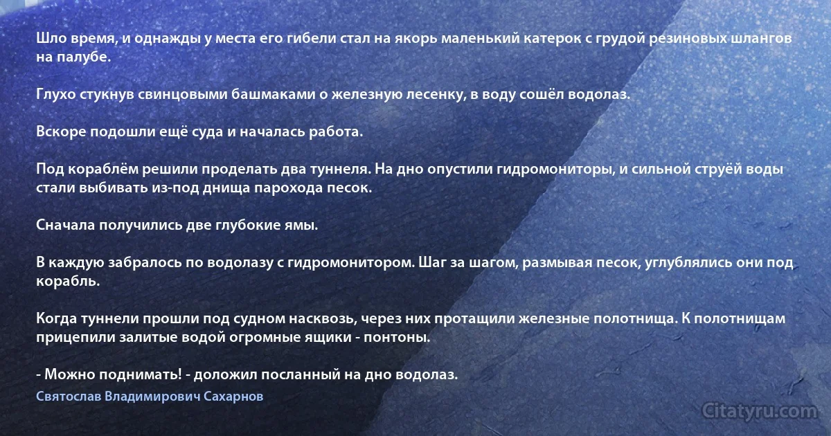 Шло время, и однажды у места его гибели стал на якорь маленький катерок с грудой резиновых шлангов на палубе.

Глухо стукнув свинцовыми башмаками о железную лесенку, в воду сошёл водолаз.

Вскоре подошли ещё суда и началась работа.

Под кораблём решили проделать два туннеля. На дно опустили гидромониторы, и сильной струёй воды стали выбивать из-под днища парохода песок.

Сначала получились две глубокие ямы.

В каждую забралось по водолазу с гидромонитором. Шаг за шагом, размывая песок, углублялись они под корабль.

Когда туннели прошли под судном насквозь, через них протащили железные полотнища. К полотнищам прицепили залитые водой огромные ящики - понтоны.

- Можно поднимать! - доложил посланный на дно водолаз. (Святослав Владимирович Сахарнов)