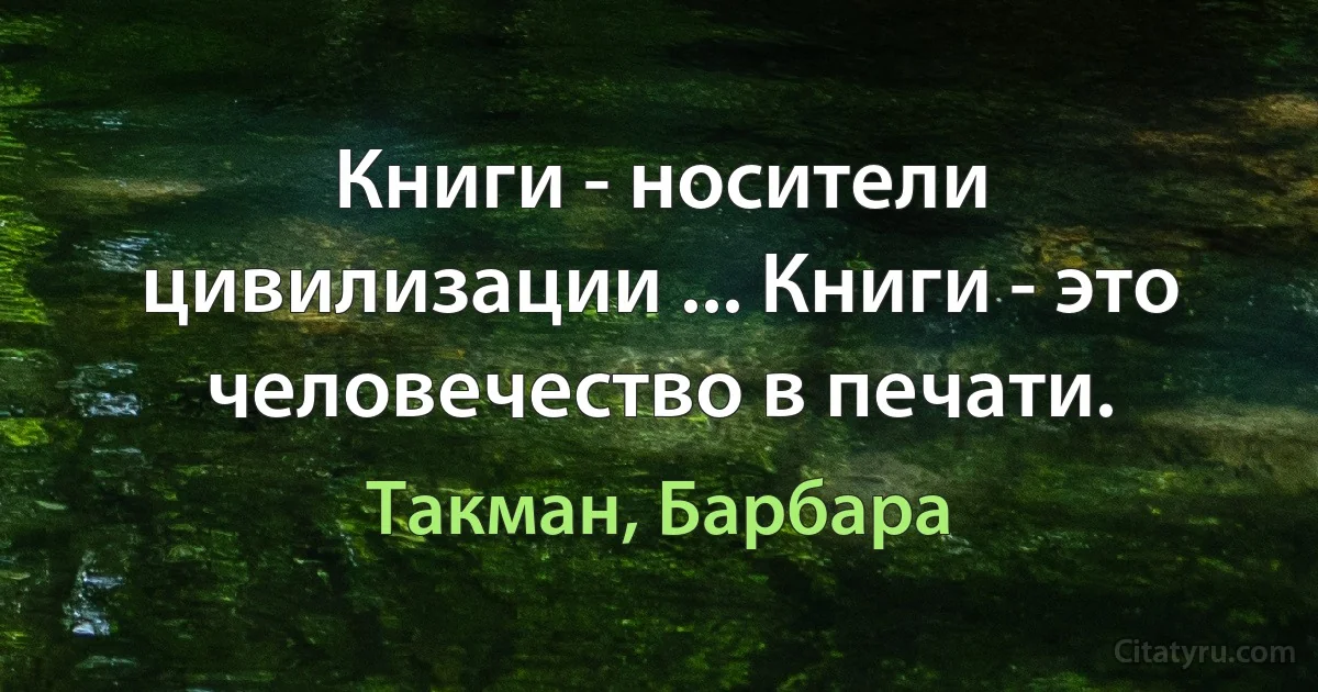 Книги - носители цивилизации ... Книги - это человечество в печати. (Такман, Барбара)