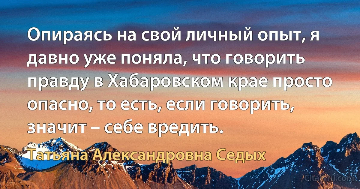 Опираясь на свой личный опыт, я давно уже поняла, что говорить правду в Хабаровском крае просто опасно, то есть, если говорить, значит – себе вредить. (Татьяна Александровна Седых)