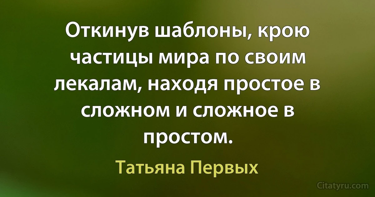 Откинув шаблоны, крою частицы мира по своим лекалам, находя простое в сложном и сложное в простом. (Татьяна Первых)