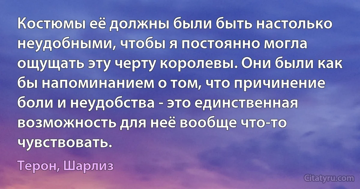 Костюмы её должны были быть настолько неудобными, чтобы я постоянно могла ощущать эту черту королевы. Они были как бы напоминанием о том, что причинение боли и неудобства - это единственная возможность для неё вообще что-то чувствовать. (Терон, Шарлиз)