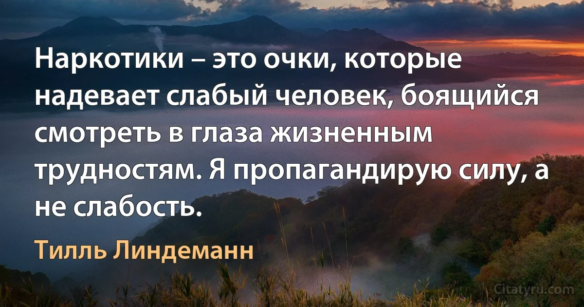 Наркотики – это очки, которые надевает слабый человек, боящийся смотреть в глаза жизненным трудностям. Я пропагандирую силу, а не слабость. (Тилль Линдеманн)