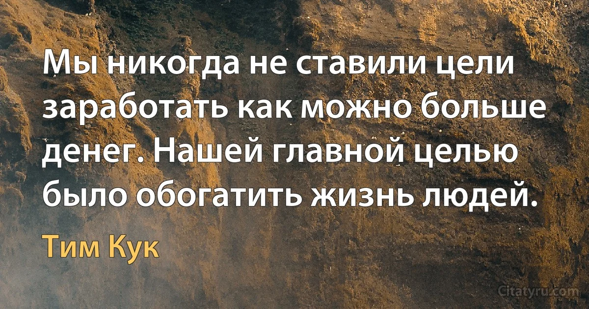 Мы никогда не ставили цели заработать как можно больше денег. Нашей главной целью было обогатить жизнь людей. (Тим Кук)