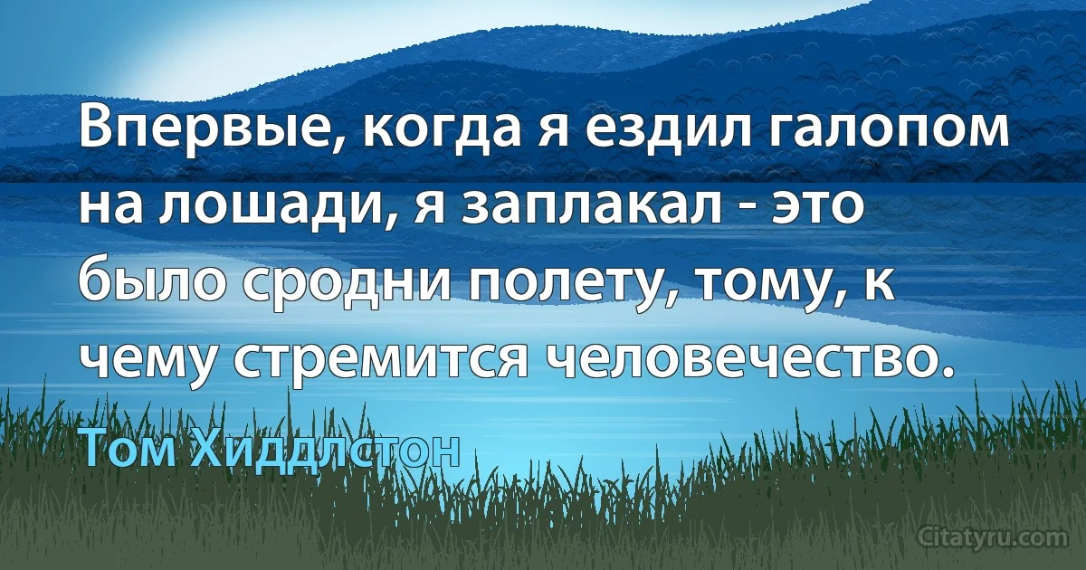 Впервые, когда я ездил галопом на лошади, я заплакал - это было сродни полету, тому, к чему стремится человечество. (Том Хиддлстон)