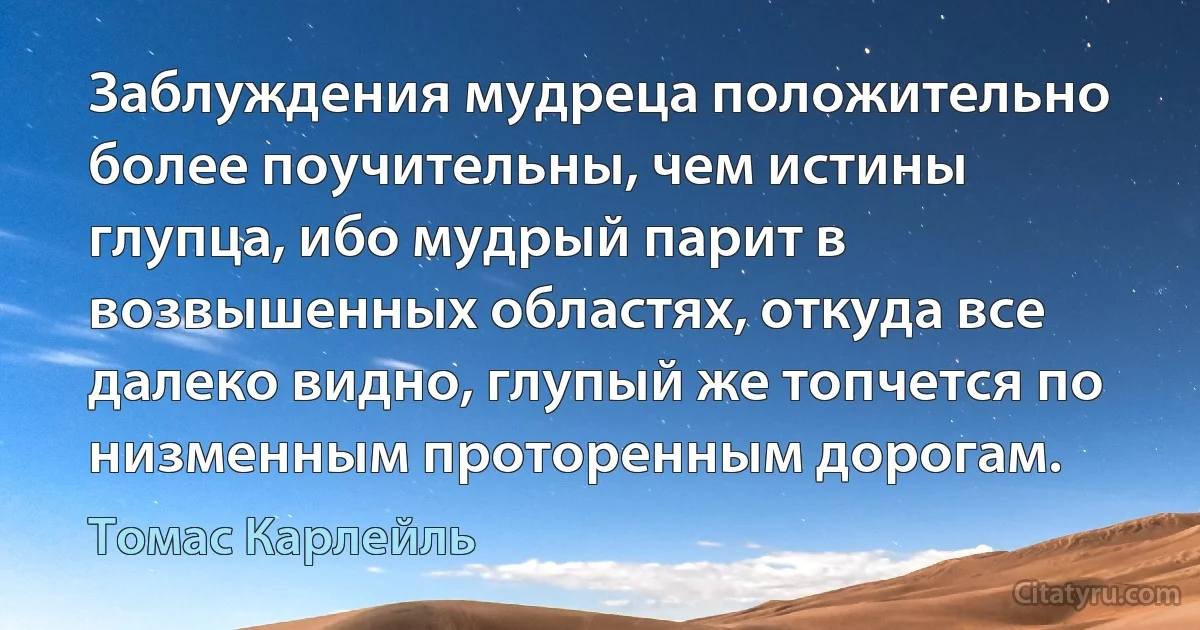 Заблуждения мудреца положительно более поучительны, чем истины глупца, ибо мудрый парит в возвышенных областях, откуда все далеко видно, глупый же топчется по низменным проторенным дорогам. (Томас Карлейль)