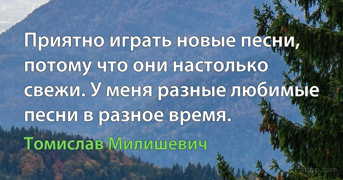 Приятно играть новые песни, потому что они настолько свежи. У меня разные любимые песни в разное время. (Томислав Милишевич)