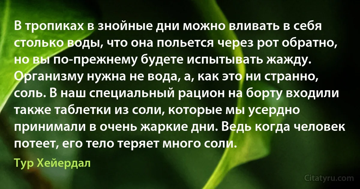 В тропиках в знойные дни можно вливать в себя столько воды, что она польется через рот обратно, но вы по-прежнему будете испытывать жажду. Организму нужна не вода, а, как это ни странно, соль. В наш специальный рацион на борту входили также таблетки из соли, которые мы усердно принимали в очень жаркие дни. Ведь когда человек потеет, его тело теряет много соли. (Тур Хейердал)