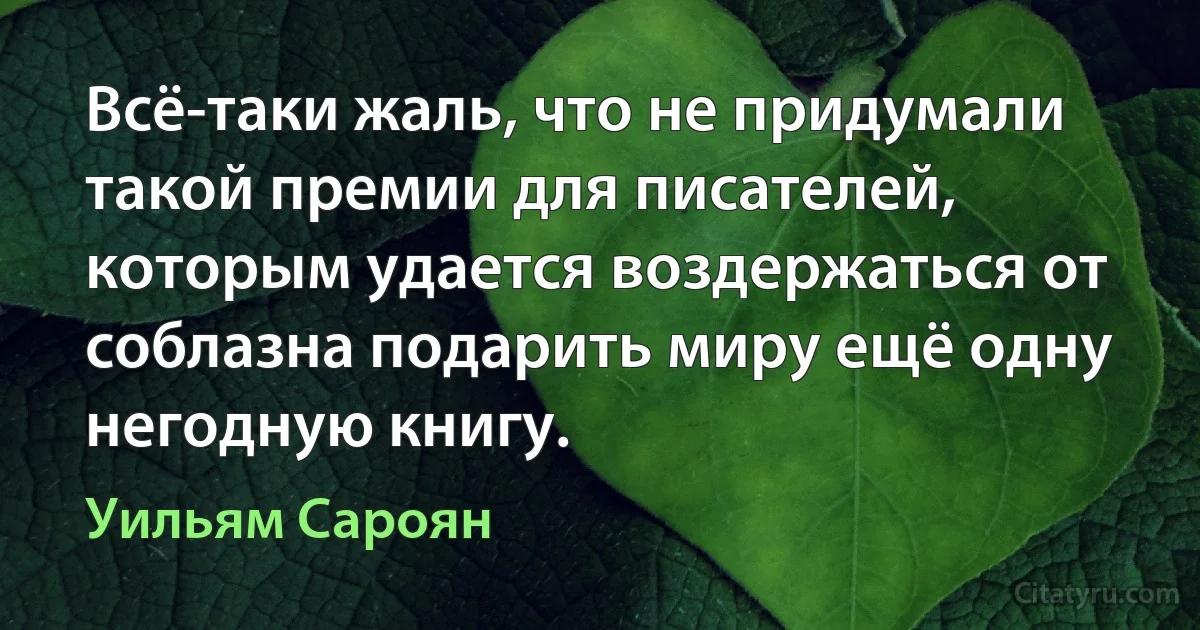 Всё-таки жаль, что не придумали такой премии для писателей, которым удается воздержаться от соблазна подарить миру ещё одну негодную книгу. (Уильям Сароян)