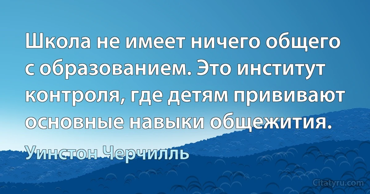 Школа не имеет ничего общего с образованием. Это институт контроля, где детям прививают основные навыки общежития. (Уинстон Черчилль)