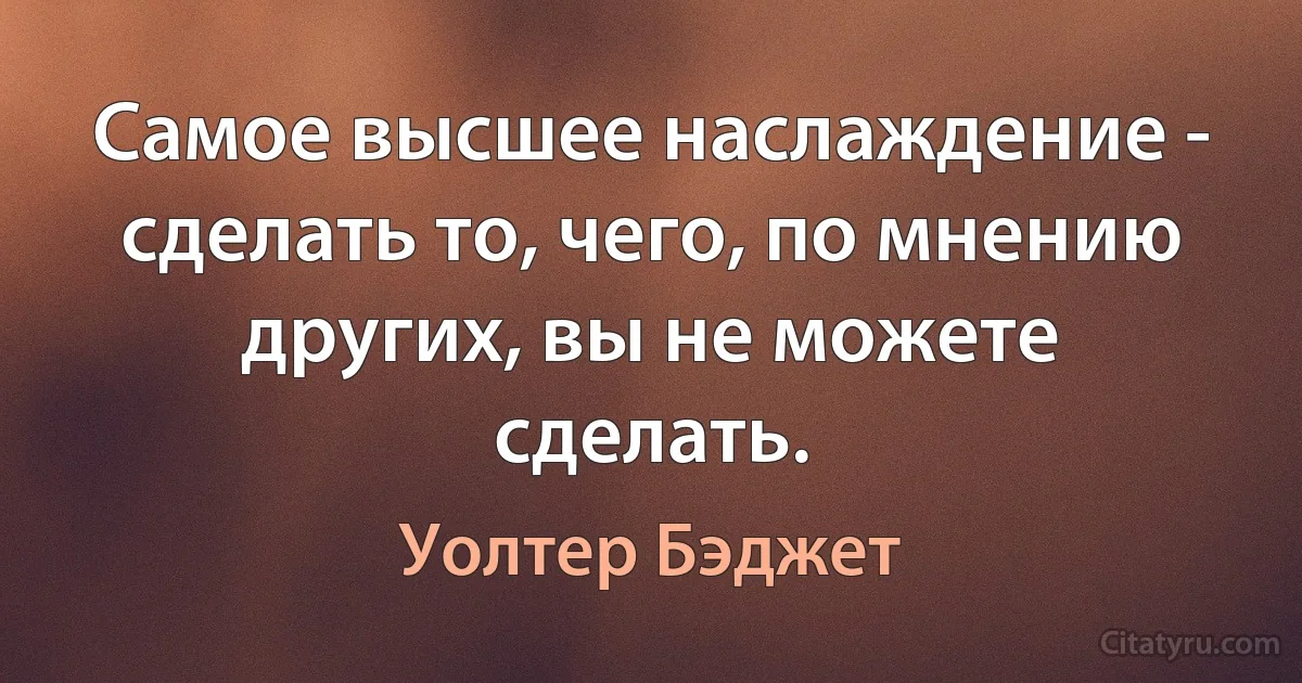 Самое высшее наслаждение - сделать то, чего, по мнению других, вы не можете сделать. (Уолтер Бэджет)