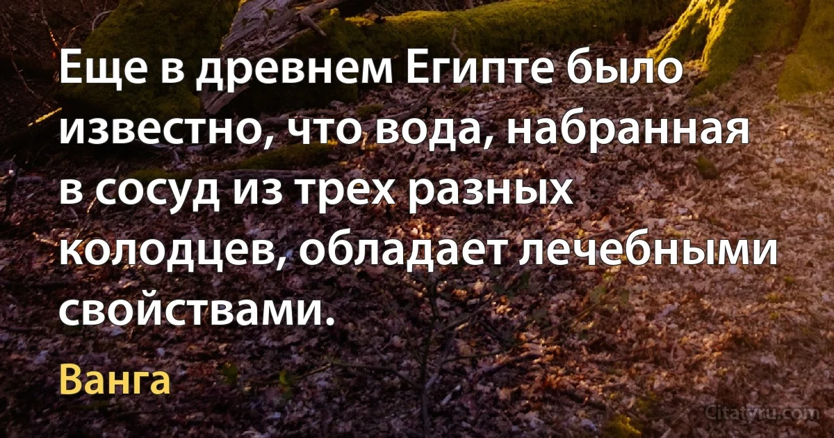 Еще в древнем Египте было известно, что вода, набранная в сосуд из трех разных колодцев, обладает лечебными свойствами. (Ванга)