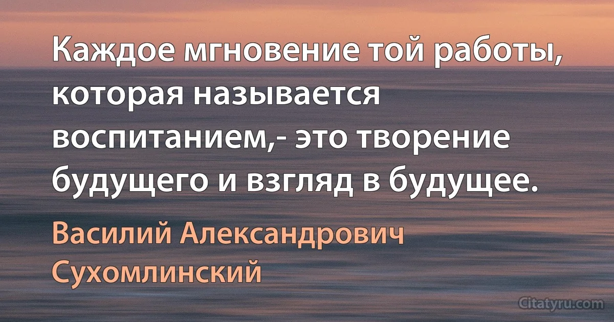 Каждое мгновение той работы, которая называется воспитанием,- это творение будущего и взгляд в будущее. (Василий Александрович Сухомлинский)