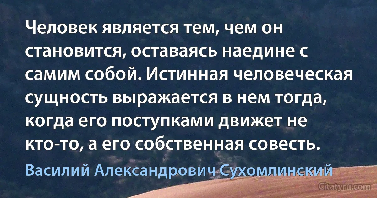 Человек является тем, чем он становится, оставаясь наедине с самим собой. Истинная человеческая сущность выражается в нем тогда, когда его поступками движет не кто-то, а его собственная совесть. (Василий Александрович Сухомлинский)