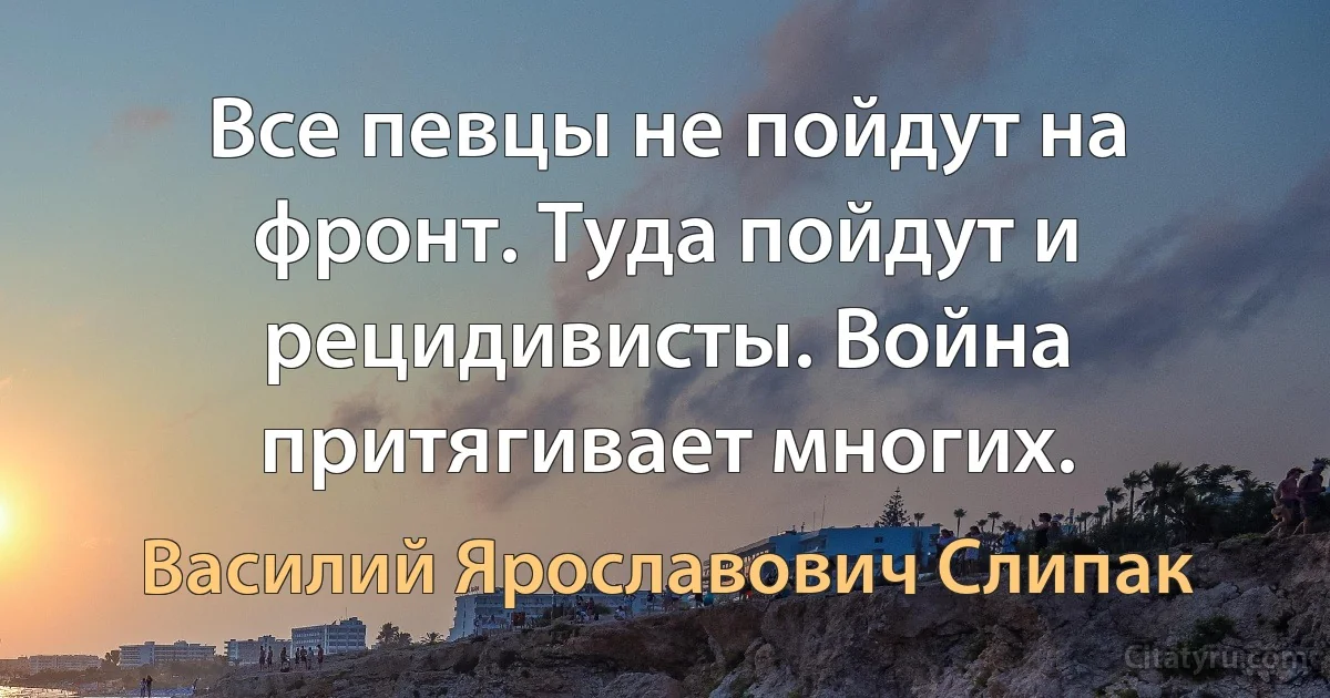 Все певцы не пойдут на фронт. Туда пойдут и рецидивисты. Война притягивает многих. (Василий Ярославович Слипак)