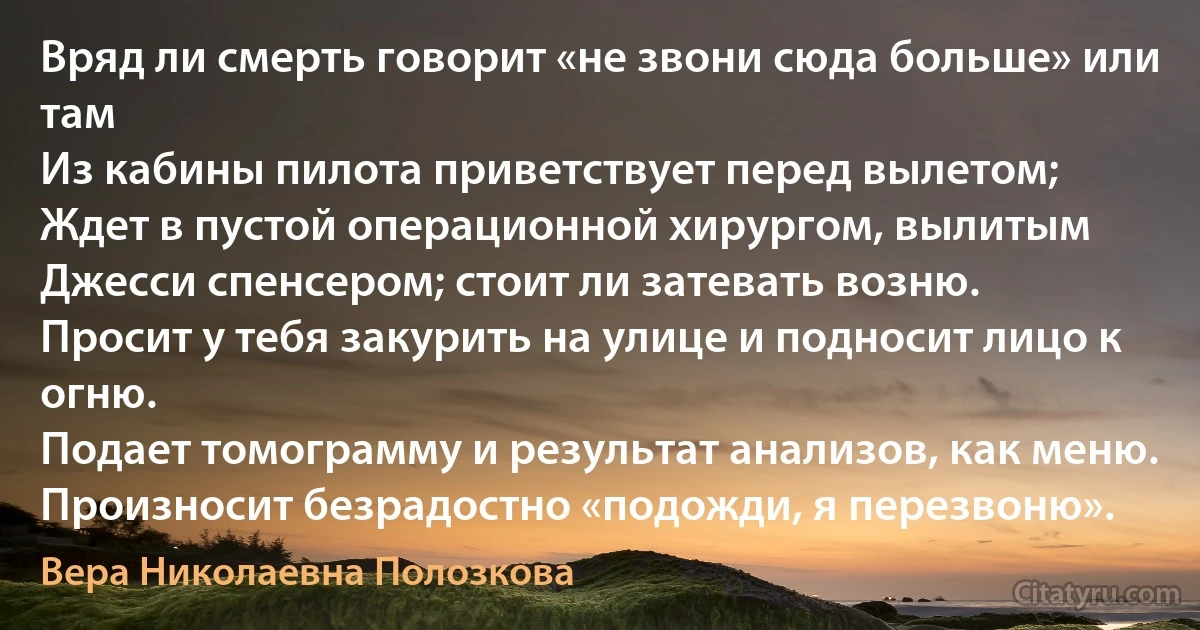 Вряд ли смерть говорит «не звони сюда больше» или там
Из кабины пилота приветствует перед вылетом;
Ждет в пустой операционной хирургом, вылитым
Джесси спенсером; стоит ли затевать возню.
Просит у тебя закурить на улице и подносит лицо к огню.
Подает томограмму и результат анализов, как меню.
Произносит безрадостно «подожди, я перезвоню». (Вера Николаевна Полозкова)