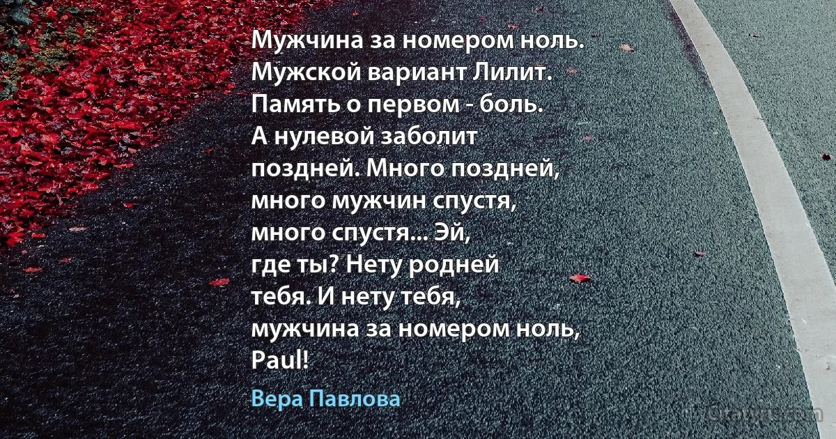 Мужчина за номером ноль.
Мужской вариант Лилит.
Память о первом - боль.
А нулевой заболит
поздней. Много поздней,
много мужчин спустя,
много спустя... Эй,
где ты? Нету родней
тебя. И нету тебя,
мужчина за номером ноль,
Paul! (Вера Павлова)