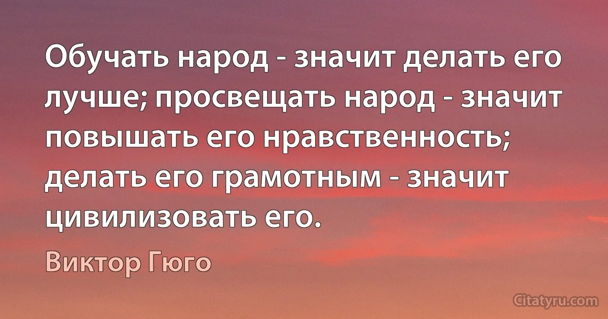 Обучать народ - значит делать его лучше; просвещать народ - значит повышать его нравственность; делать его грамотным - значит цивилизовать его. (Виктор Гюго)