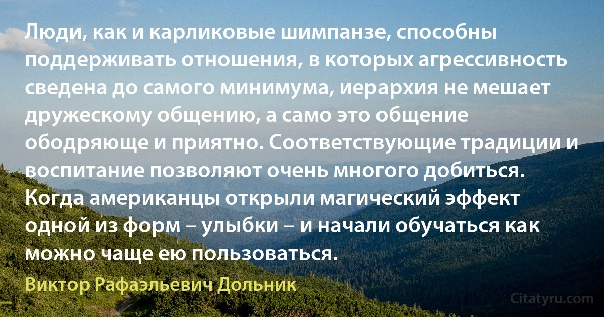 Люди, как и карликовые шимпанзе, способны поддерживать отношения, в которых агрессивность сведена до самого минимума, иерархия не мешает дружескому общению, а само это общение ободряюще и приятно. Соответствующие традиции и воспитание позволяют очень многого добиться. Когда американцы открыли магический эффект одной из форм – улыбки – и начали обучаться как можно чаще ею пользоваться. (Виктор Рафаэльевич Дольник)