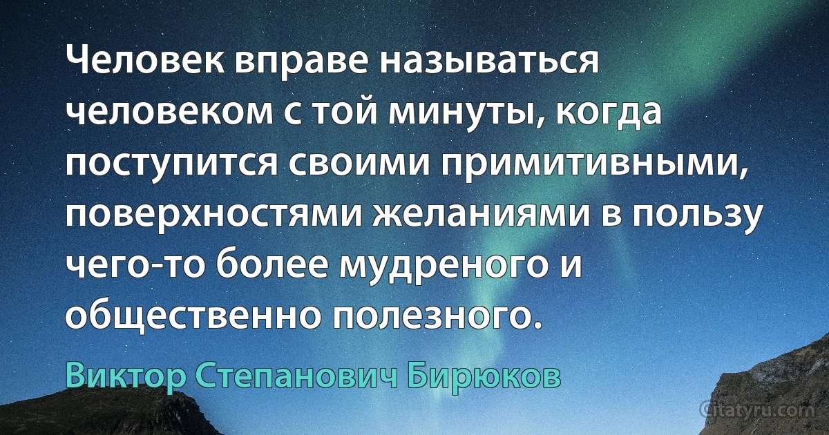 Человек вправе называться человеком с той минуты, когда поступится своими примитивными, поверхностями желаниями в пользу чего-то более мудреного и общественно полезного. (Виктор Степанович Бирюков)