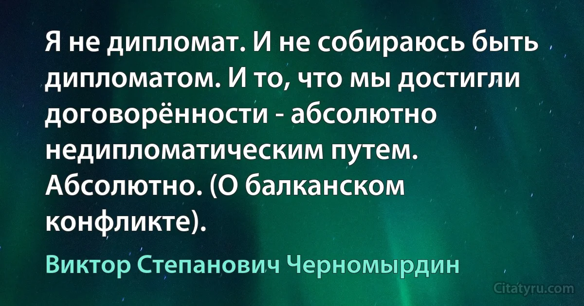 Я не дипломат. И не собираюсь быть дипломатом. И то, что мы достигли договорённости - абсолютно недипломатическим путем. Абсолютно. (О балканском конфликте). (Виктор Степанович Черномырдин)