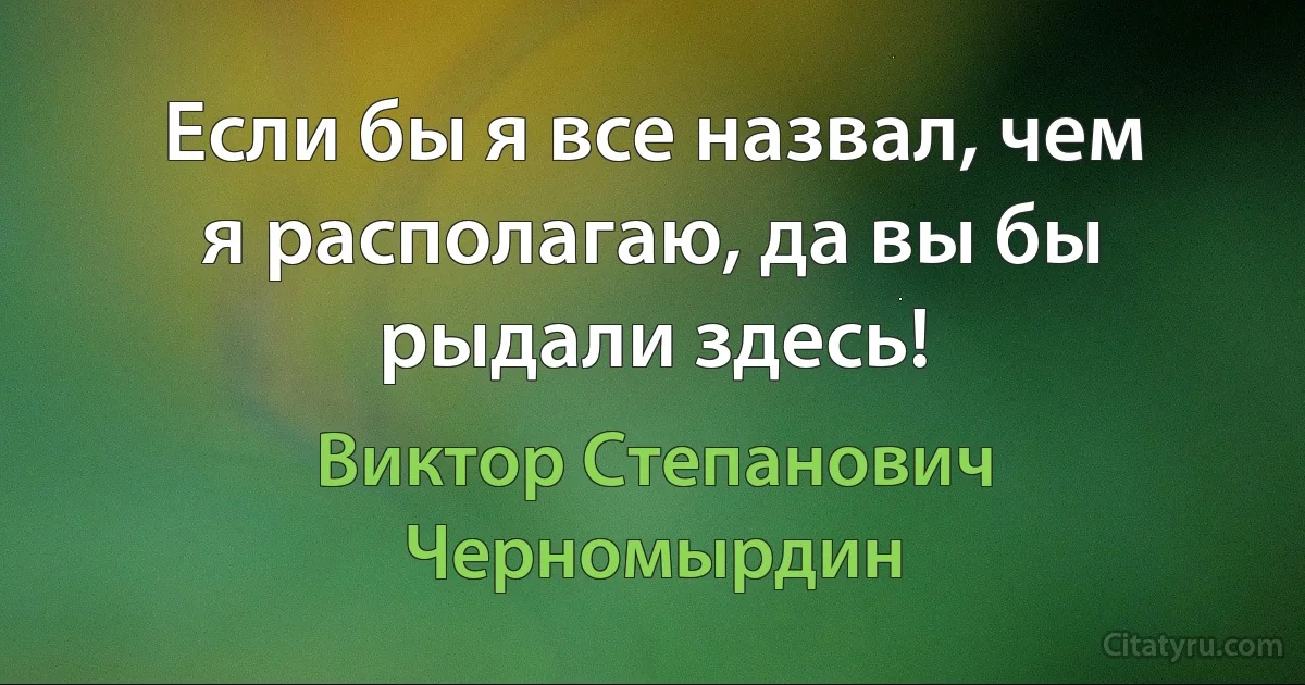 Если бы я все назвал, чем я располагаю, да вы бы рыдали здесь! (Виктор Степанович Черномырдин)