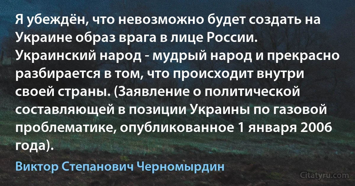 Я убеждён, что невозможно будет создать на Украине образ врага в лице России. Украинский народ - мудрый народ и прекрасно разбирается в том, что происходит внутри своей страны. (Заявление о политической составляющей в позиции Украины по газовой проблематике, опубликованное 1 января 2006 года). (Виктор Степанович Черномырдин)