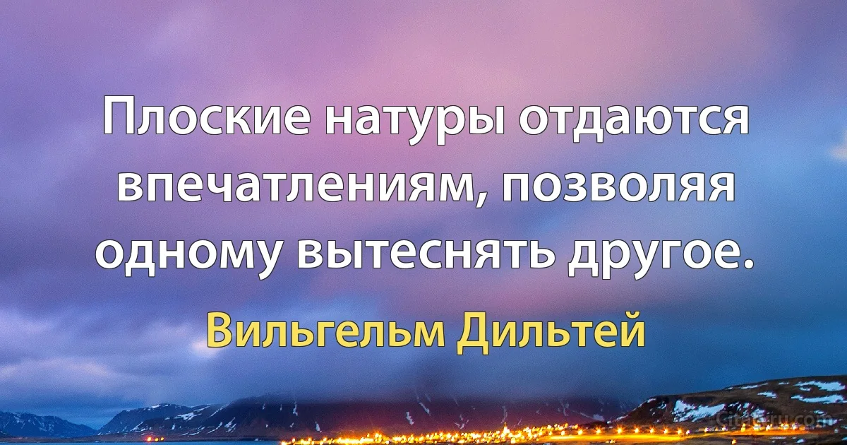 Плоские натуры отдаются впечатлениям, позволяя одному вытеснять другое. (Вильгельм Дильтей)