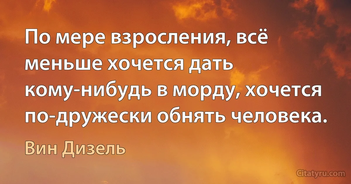 По мере взросления, всё меньше хочется дать кому-нибудь в морду, хочется по-дружески обнять человека. (Вин Дизель)