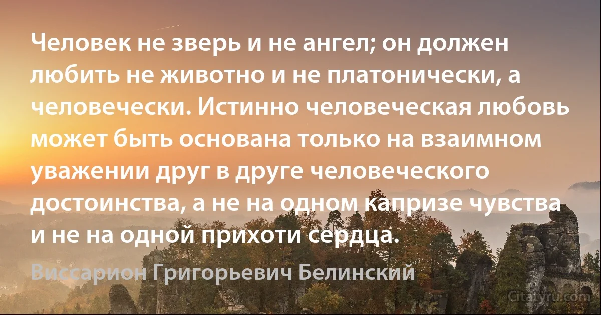 Человек не зверь и не ангел; он должен любить не животно и не платонически, а человечески. Истинно человеческая любовь может быть основана только на взаимном уважении друг в друге человеческого достоинства, а не на одном капризе чувства и не на одной прихоти сердца. (Виссарион Григорьевич Белинский)