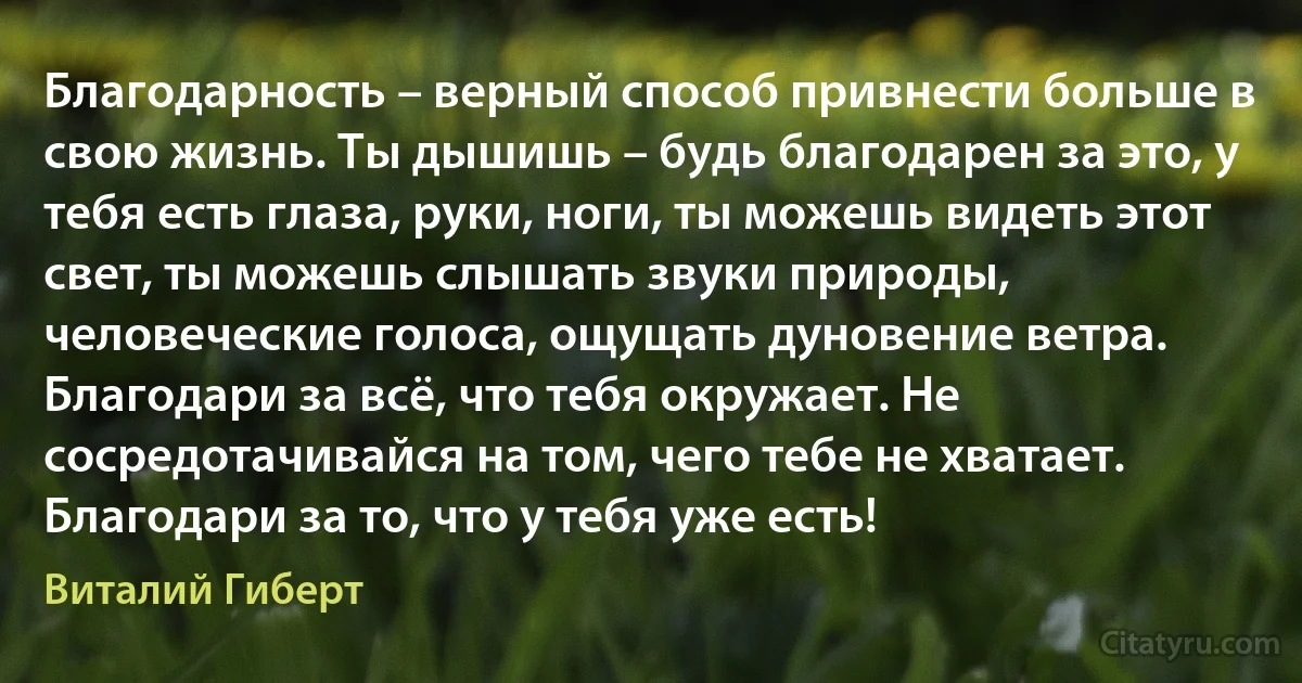 Благодарность – верный способ привнести больше в свою жизнь. Ты дышишь – будь благодарен за это, у тебя есть глаза, руки, ноги, ты можешь видеть этот свет, ты можешь слышать звуки природы, человеческие голоса, ощущать дуновение ветра. Благодари за всё, что тебя окружает. Не сосредотачивайся на том, чего тебе не хватает. Благодари за то, что у тебя уже есть! (Виталий Гиберт)